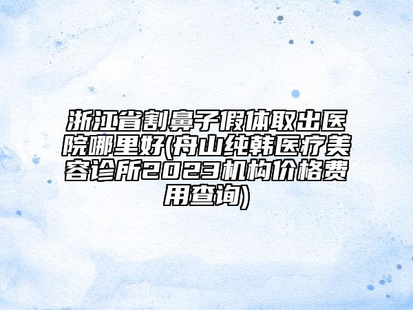 浙江省割鼻子假體取出醫(yī)院哪里好(舟山純韓醫(yī)療美容診所2023機構價格費用查詢)