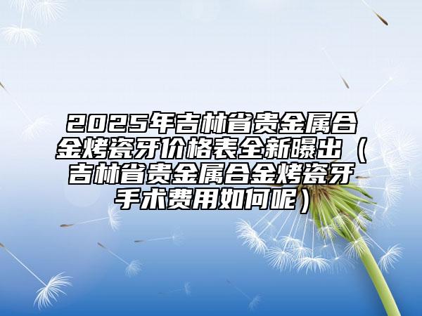 2025年吉林省貴金屬合金烤瓷牙價(jià)格表全新曝出（吉林省貴金屬合金烤瓷牙手術(shù)費(fèi)用如何呢）