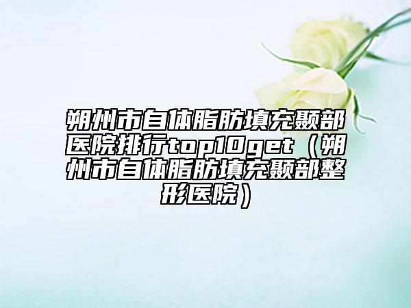 朔州市自體脂肪填充顳部醫(yī)院排行top10get（朔州市自體脂肪填充顳部整形醫(yī)院）