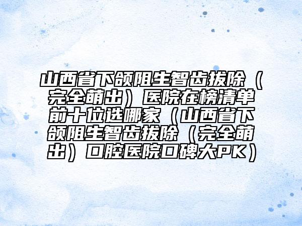 山西省下頜阻生智齒拔除（完全萌出）醫(yī)院在榜清單前十位選哪家（山西省下頜阻生智齒拔除（完全萌出）口腔醫(yī)院口碑大PK）