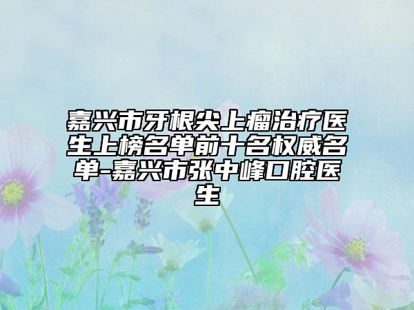 嘉興市牙根尖上瘤治療醫(yī)生上榜名單前十名權(quán)威名單-嘉興市張中峰口腔醫(yī)生