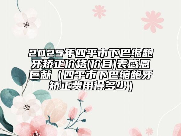 2025年四平市下巴縮齙牙矯正價格(價目)表感恩巨獻(xiàn)（四平市下巴縮齙牙矯正費用得多少）