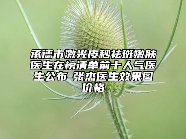 承德市激光皮秒祛斑嫩膚醫(yī)生在榜清單前十人氣醫(yī)生公布-張杰醫(yī)生效果圖價(jià)格
