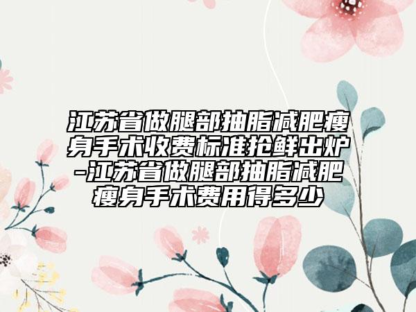 江蘇省做腿部抽脂減肥瘦身手術(shù)收費(fèi)標(biāo)準(zhǔn)搶鮮出爐-江蘇省做腿部抽脂減肥瘦身手術(shù)費(fèi)用得多少