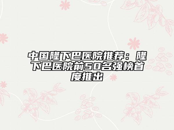 中國(guó)隆下巴醫(yī)院推薦：隆下巴醫(yī)院前50名強(qiáng)榜首度推出