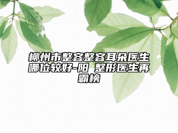 柳州市整容整容耳朵醫(yī)生哪位較好-陽(yáng)昇整形醫(yī)生再霸榜