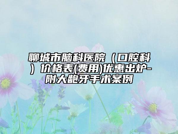 聊城市腦科醫(yī)院（口腔科）價格表(費用)優(yōu)惠出爐-附大齙牙手術案例