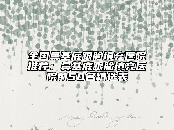 全國(guó)鼻基底跟臉填充醫(yī)院推薦：鼻基底跟臉填充醫(yī)院前50名精選表