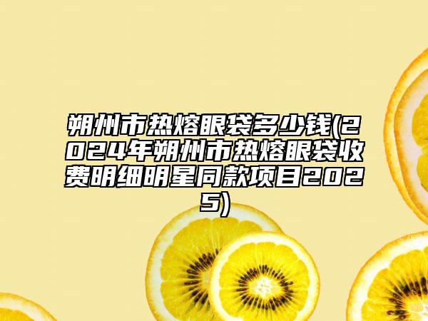 朔州市熱熔眼袋多少錢(2024年朔州市熱熔眼袋收費(fèi)明細(xì)明星同款項目2025)