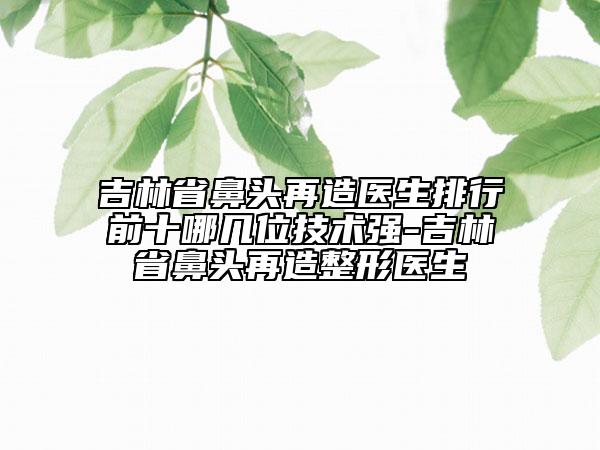 吉林省鼻頭再造醫(yī)生排行前十哪幾位技術(shù)強(qiáng)-吉林省鼻頭再造整形醫(yī)生