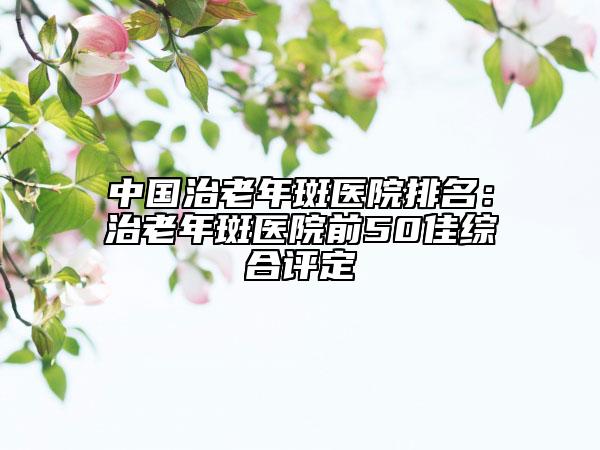 中國治老年斑醫(yī)院排名：治老年斑醫(yī)院前50佳綜合評定