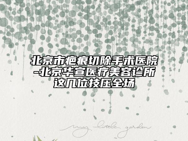 北京市疤痕切除手術(shù)醫(yī)院-北京華宣醫(yī)療美容診所這幾位技壓全場
