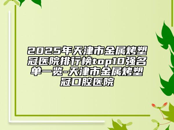 2025年天津市金屬烤塑冠醫(yī)院排行榜top10強(qiáng)名單一覽-天津市金屬烤塑冠口腔醫(yī)院