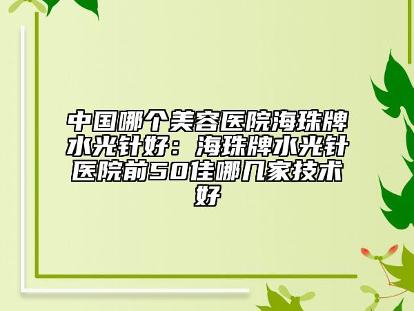 中國哪個美容醫(yī)院海珠牌水光針好：海珠牌水光針醫(yī)院前50佳哪幾家技術好
