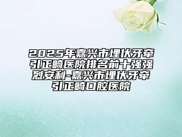 2025年嘉興市埋伏牙牽引正畸醫(yī)院排名前十強強烈安利-嘉興市埋伏牙牽引正畸口腔醫(yī)院