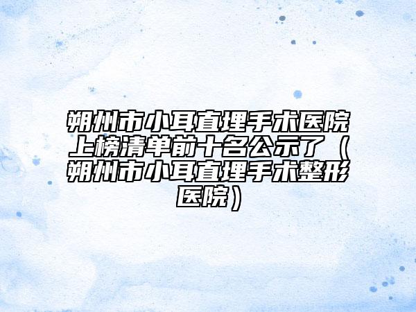 朔州市小耳直埋手術醫(yī)院上榜清單前十名公示了（朔州市小耳直埋手術整形醫(yī)院）