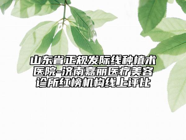 山東省正規(guī)發(fā)際線種植術(shù)醫(yī)院-濟南嘉麗醫(yī)療美容診所紅榜機構(gòu)線上評比