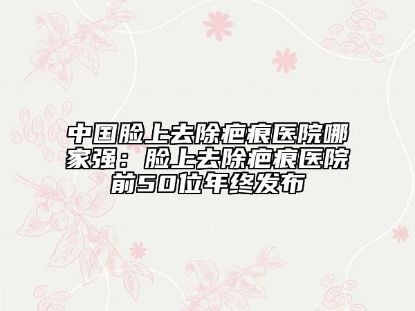 中國臉上去除疤痕醫(yī)院哪家強：臉上去除疤痕醫(yī)院前50位年終發(fā)布