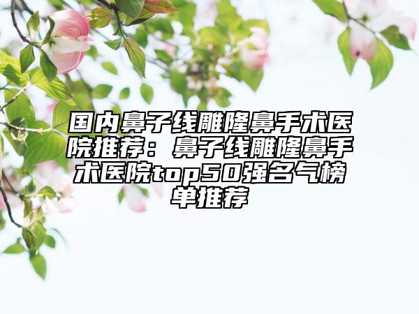 國內(nèi)鼻子線雕隆鼻手術(shù)醫(yī)院推薦：鼻子線雕隆鼻手術(shù)醫(yī)院top50強名氣榜單推薦