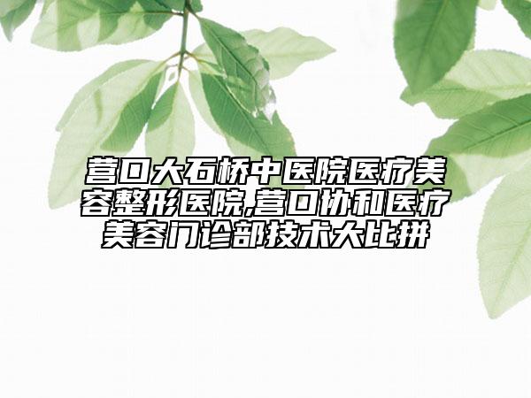 營(yíng)口大石橋中醫(yī)院醫(yī)療美容整形醫(yī)院,營(yíng)口協(xié)和醫(yī)療美容門診部技術(shù)大比拼
