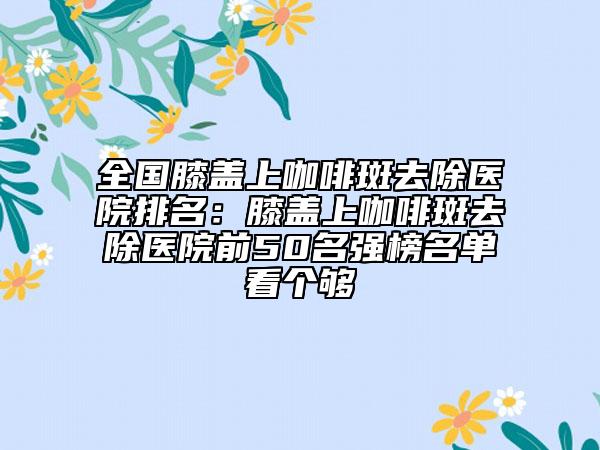 全國膝蓋上咖啡斑去除醫(yī)院排名：膝蓋上咖啡斑去除醫(yī)院前50名強(qiáng)榜名單看個(gè)夠