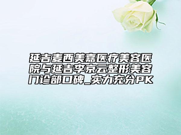 延吉麥西美嘉醫(yī)療美容醫(yī)院與延吉李京云整形美容門診部口碑_實(shí)力充分PK