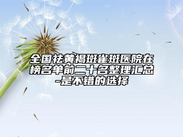 全國祛黃褐斑雀斑醫(yī)院在榜名單前二十名整理匯總-是不錯的選擇
