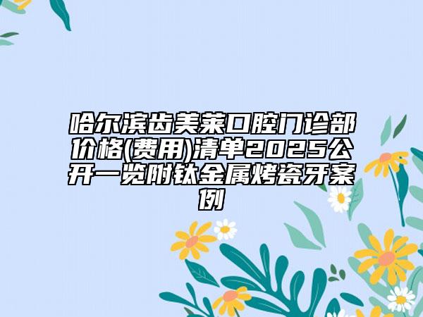哈爾濱齒美萊口腔門診部價格(費用)清單2025公開一覽附鈦金屬烤瓷牙案例