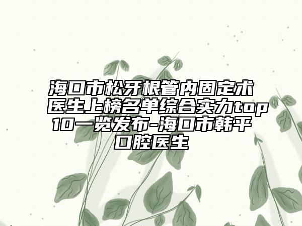 ?？谑兴裳栏軆?nèi)固定術(shù)醫(yī)生上榜名單綜合實(shí)力top10一覽發(fā)布-?？谑许n平口腔醫(yī)生