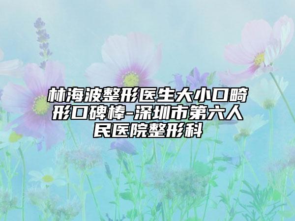 林海波整形醫(yī)生大小口畸形口碑棒-深圳市第六人民醫(yī)院整形科