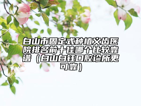 白山市固定式種植義齒醫(yī)院排名前十佳哪個比較靠譜（白山白鈺口腔診所更可靠）