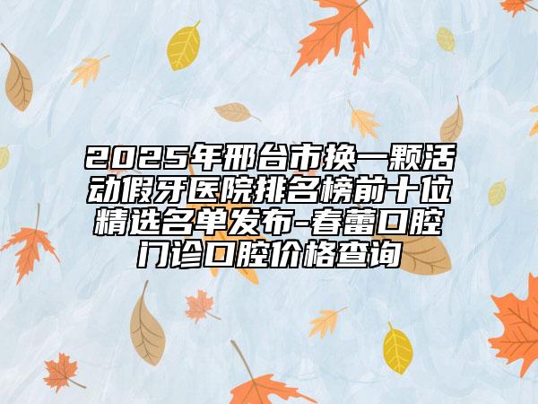 2025年邢臺(tái)市換一顆活動(dòng)假牙醫(yī)院排名榜前十位精選名單發(fā)布-春蕾口腔門(mén)診口腔價(jià)格查詢(xún)