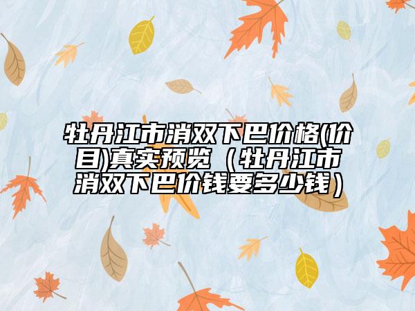 牡丹江市消雙下巴價格(價目)真實預(yù)覽（牡丹江市消雙下巴價錢要多少錢）