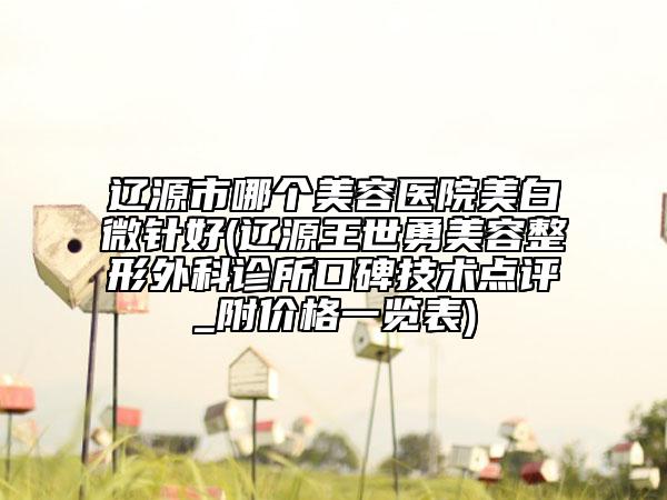 遼源市哪個(gè)美容醫(yī)院美白微針好(遼源王世勇美容整形外科診所口碑技術(shù)點(diǎn)評(píng)_附價(jià)格一覽表)