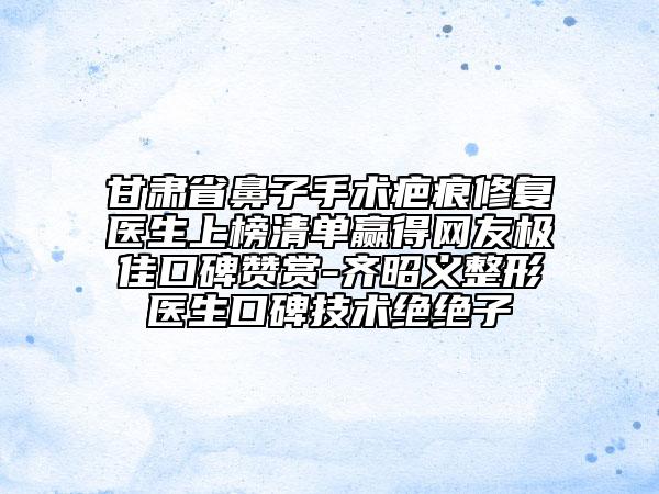 甘肅省鼻子手術(shù)疤痕修復(fù)醫(yī)生上榜清單贏得網(wǎng)友極佳口碑贊賞-齊昭義整形醫(yī)生口碑技術(shù)絕絕子