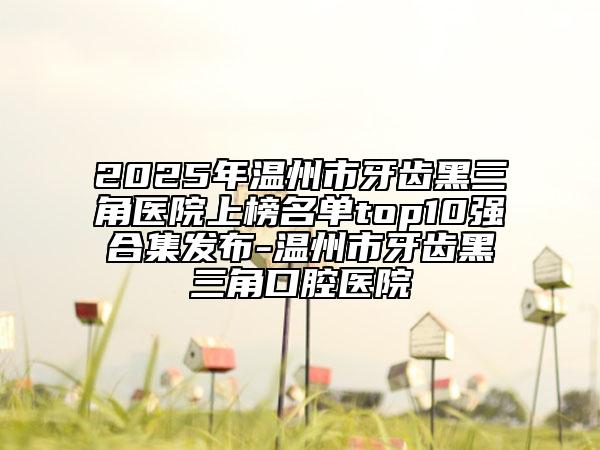 2025年溫州市牙齒黑三角醫(yī)院上榜名單top10強(qiáng)合集發(fā)布-溫州市牙齒黑三角口腔醫(yī)院