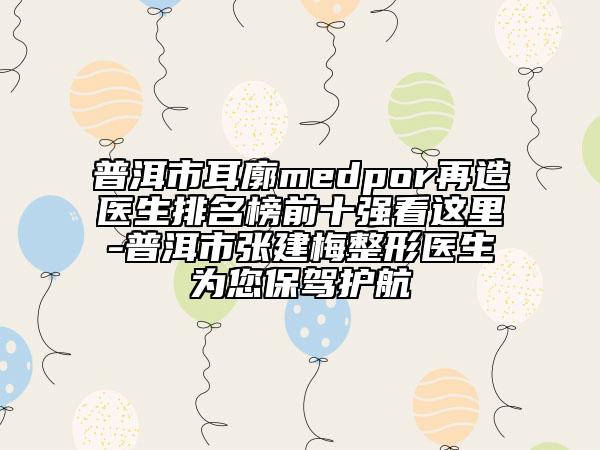 普洱市耳廓medpor再造醫(yī)生排名榜前十強(qiáng)看這里-普洱市張建梅整形醫(yī)生為您保駕護(hù)航