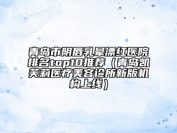 青島市陰唇乳暈漂紅醫(yī)院排名top10推薦（青島凱芙莉醫(yī)療美容診所新版機(jī)構(gòu)上線）