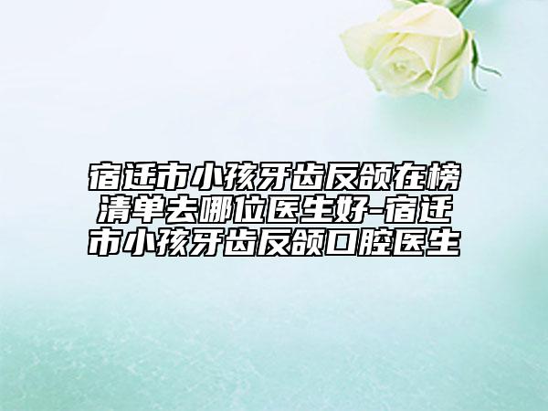 宿遷市小孩牙齒反頜在榜清單去哪位醫(yī)生好-宿遷市小孩牙齒反頜口腔醫(yī)生