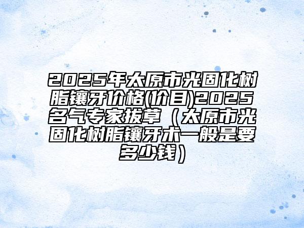 2025年太原市光固化樹脂鑲牙價(jià)格(價(jià)目)2025名氣專家拔草（太原市光固化樹脂鑲牙術(shù)一般是要多少錢）