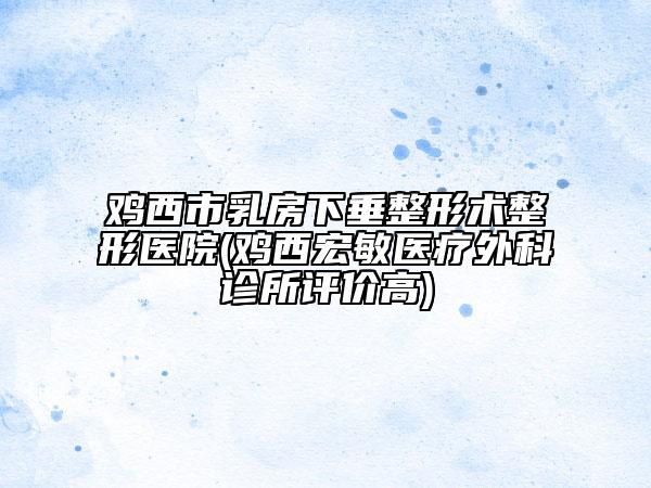 雞西市乳房下垂整形術(shù)整形醫(yī)院(雞西宏敏醫(yī)療外科診所評(píng)價(jià)高)