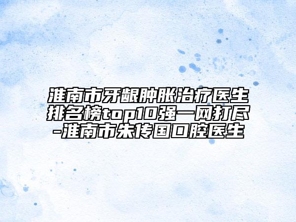 淮南市牙齦腫脹治療醫(yī)生排名榜top10強一網(wǎng)打盡-淮南市朱傳國口腔醫(yī)生
