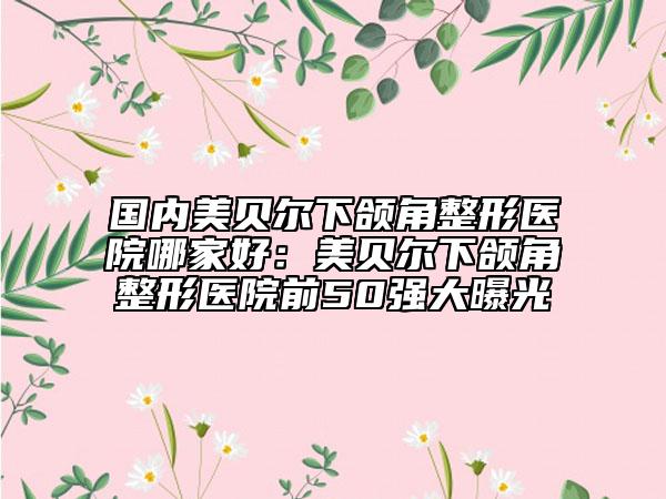 國內(nèi)美貝爾下頜角整形醫(yī)院哪家好：美貝爾下頜角整形醫(yī)院前50強(qiáng)大曝光