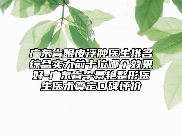 廣東省眼皮浮腫醫(yī)生排名綜合實力前十位哪個效果好-廣東省李景艷整形醫(yī)生醫(yī)術(shù)奠定口碑評價