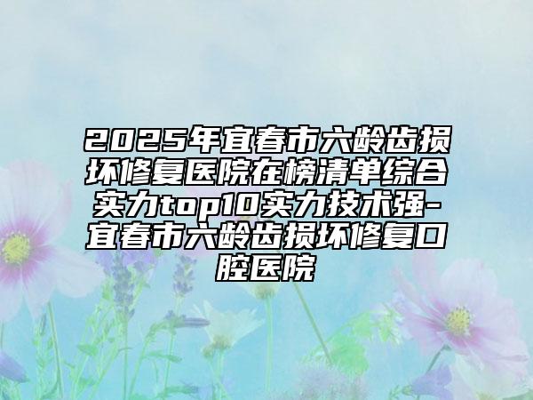 2025年宜春市六齡齒損壞修復(fù)醫(yī)院在榜清單綜合實(shí)力top10實(shí)力技術(shù)強(qiáng)-宜春市六齡齒損壞修復(fù)口腔醫(yī)院