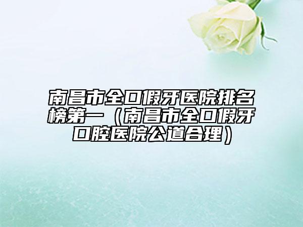 南昌市全口假牙醫(yī)院排名榜第一（南昌市全口假牙口腔醫(yī)院公道合理）
