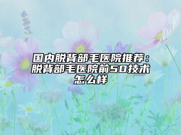 國(guó)內(nèi)脫背部毛醫(yī)院推薦：脫背部毛醫(yī)院前50技術(shù)怎么樣