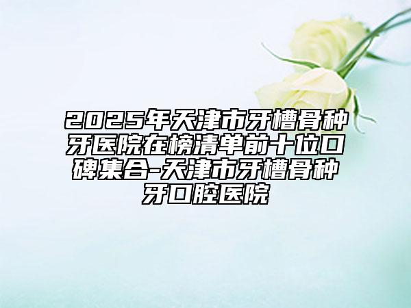2025年天津市牙槽骨種牙醫(yī)院在榜清單前十位口碑集合-天津市牙槽骨種牙口腔醫(yī)院