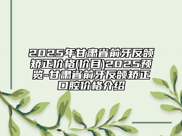 2025年甘肅省前牙反頜矯正價格(價目)2025預覽-甘肅省前牙反頜矯正口腔價格介紹