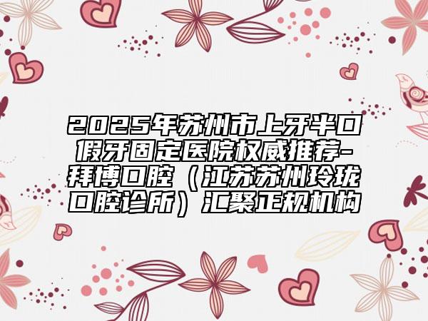2025年蘇州市上牙半口假牙固定醫(yī)院權(quán)威推薦-拜博口腔（江蘇蘇州玲瓏口腔診所）匯聚正規(guī)機(jī)構(gòu)